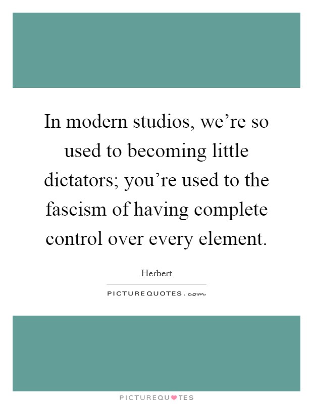 In modern studios, we're so used to becoming little dictators; you're used to the fascism of having complete control over every element. Picture Quote #1