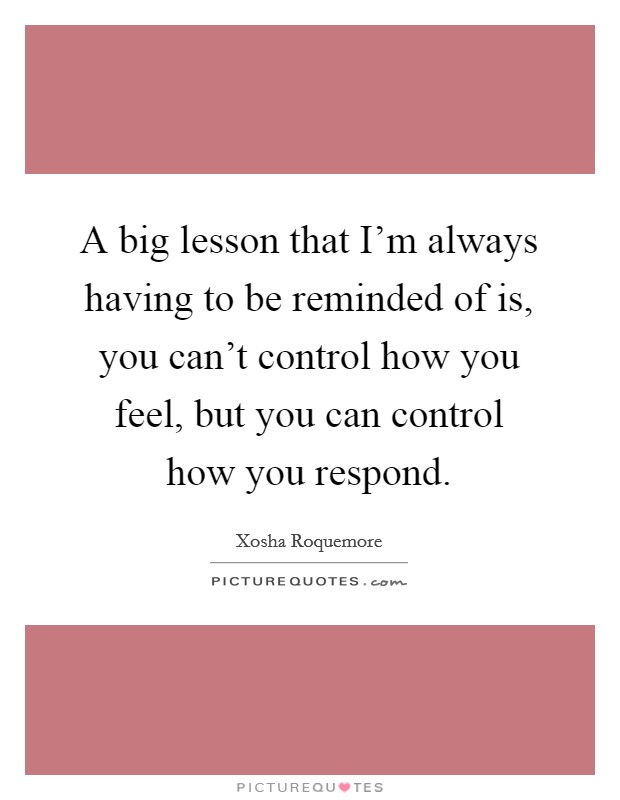 A big lesson that I'm always having to be reminded of is, you can't control how you feel, but you can control how you respond. Picture Quote #1