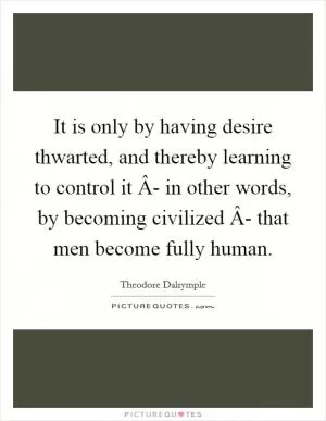 It is only by having desire thwarted, and thereby learning to control it Â- in other words, by becoming civilized Â- that men become fully human Picture Quote #1