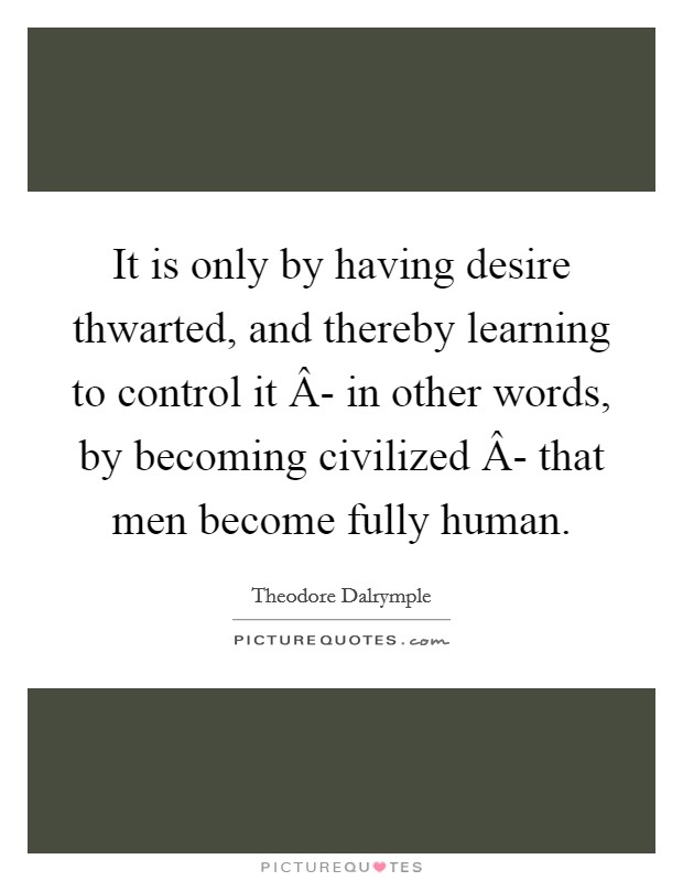 It is only by having desire thwarted, and thereby learning to control it Â- in other words, by becoming civilized Â- that men become fully human. Picture Quote #1