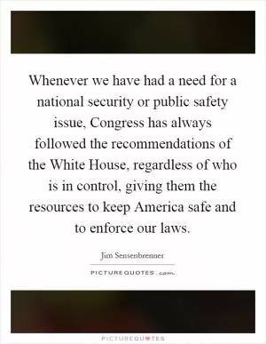 Whenever we have had a need for a national security or public safety issue, Congress has always followed the recommendations of the White House, regardless of who is in control, giving them the resources to keep America safe and to enforce our laws Picture Quote #1