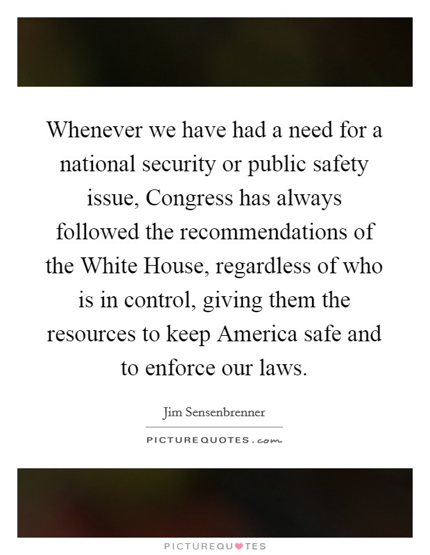 Whenever we have had a need for a national security or public safety issue, Congress has always followed the recommendations of the White House, regardless of who is in control, giving them the resources to keep America safe and to enforce our laws. Picture Quote #1