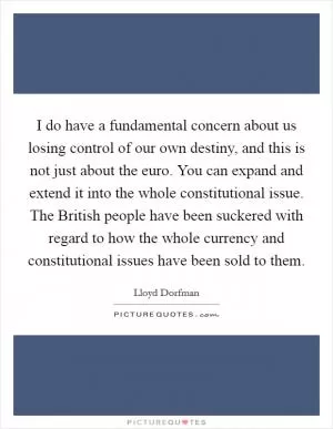 I do have a fundamental concern about us losing control of our own destiny, and this is not just about the euro. You can expand and extend it into the whole constitutional issue. The British people have been suckered with regard to how the whole currency and constitutional issues have been sold to them Picture Quote #1