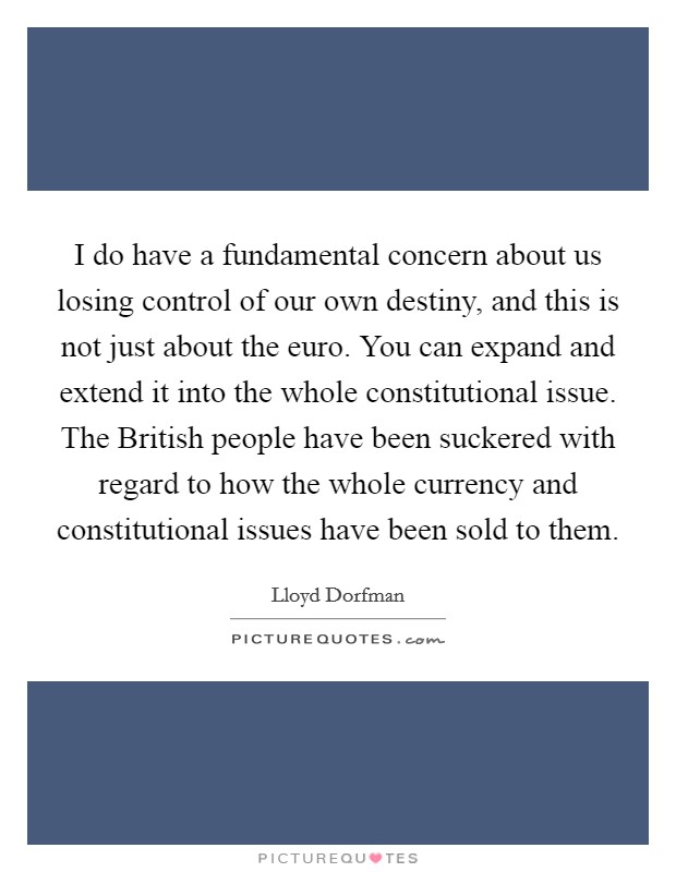 I do have a fundamental concern about us losing control of our own destiny, and this is not just about the euro. You can expand and extend it into the whole constitutional issue. The British people have been suckered with regard to how the whole currency and constitutional issues have been sold to them. Picture Quote #1