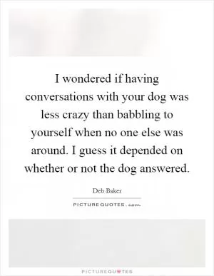 I wondered if having conversations with your dog was less crazy than babbling to yourself when no one else was around. I guess it depended on whether or not the dog answered Picture Quote #1
