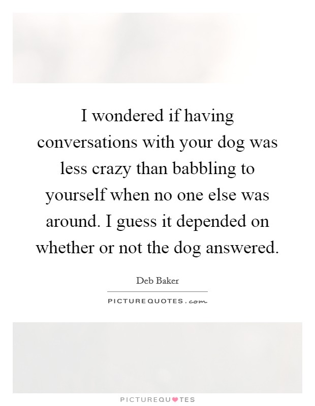 I wondered if having conversations with your dog was less crazy than babbling to yourself when no one else was around. I guess it depended on whether or not the dog answered. Picture Quote #1