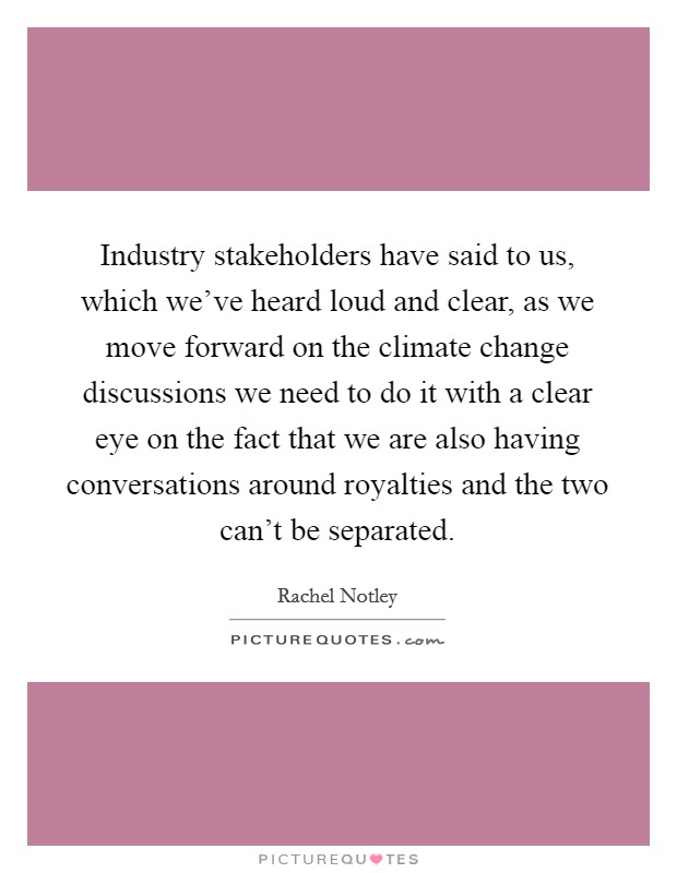 Industry stakeholders have said to us, which we've heard loud and clear, as we move forward on the climate change discussions we need to do it with a clear eye on the fact that we are also having conversations around royalties and the two can't be separated. Picture Quote #1