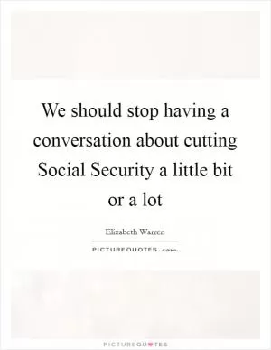 We should stop having a conversation about cutting Social Security a little bit or a lot Picture Quote #1