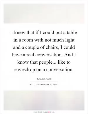 I knew that if I could put a table in a room with not much light and a couple of chairs, I could have a real conversation. And I know that people... like to eavesdrop on a conversation Picture Quote #1