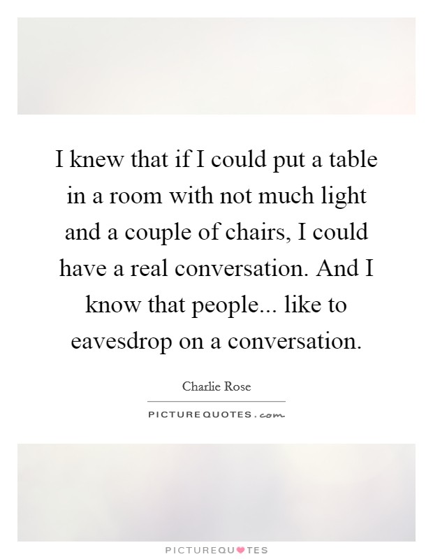 I knew that if I could put a table in a room with not much light and a couple of chairs, I could have a real conversation. And I know that people... like to eavesdrop on a conversation. Picture Quote #1