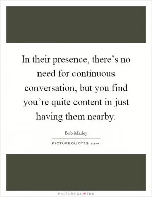 In their presence, there’s no need for continuous conversation, but you find you’re quite content in just having them nearby Picture Quote #1