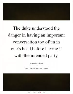 The duke understood the danger in having an important conversation too often in one’s head before having it with the intended party Picture Quote #1