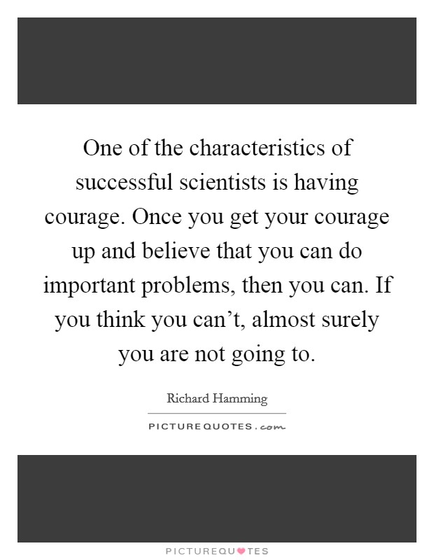One of the characteristics of successful scientists is having courage. Once you get your courage up and believe that you can do important problems, then you can. If you think you can't, almost surely you are not going to. Picture Quote #1