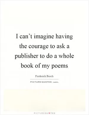 I can’t imagine having the courage to ask a publisher to do a whole book of my poems Picture Quote #1