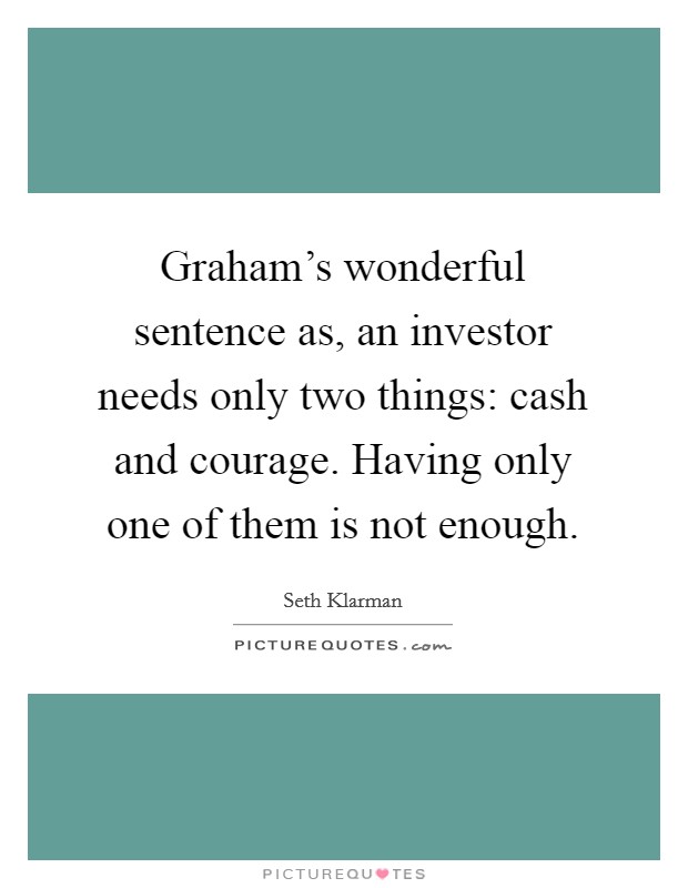 Graham's wonderful sentence as, an investor needs only two things: cash and courage. Having only one of them is not enough. Picture Quote #1