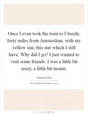 Once I even took the train to Utrecht, forty miles from Amsterdam, with my yellow star, this star which I still have. Why did I go? I just wanted to visit some friends. I was a little bit crazy, a little bit insane Picture Quote #1