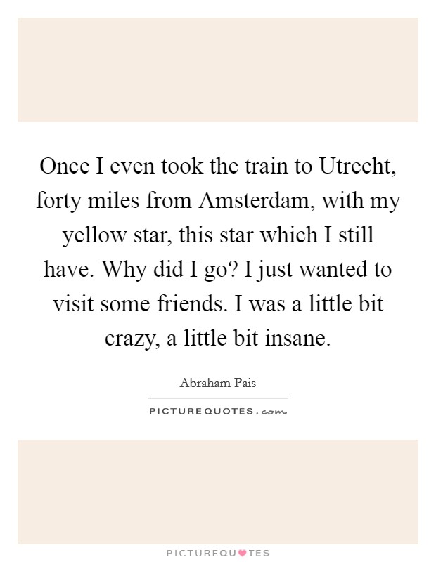 Once I even took the train to Utrecht, forty miles from Amsterdam, with my yellow star, this star which I still have. Why did I go? I just wanted to visit some friends. I was a little bit crazy, a little bit insane. Picture Quote #1