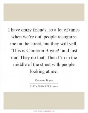 I have crazy friends, so a lot of times when we’re out, people recognize me on the street, but they will yell, ‘This is Cameron Boyce!’ and just run! They do that. Then I’m in the middle of the street with people looking at me Picture Quote #1