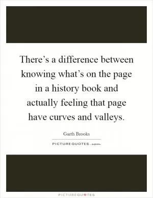 There’s a difference between knowing what’s on the page in a history book and actually feeling that page have curves and valleys Picture Quote #1