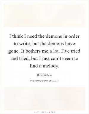 I think I need the demons in order to write, but the demons have gone. It bothers me a lot. I’ve tried and tried, but I just can’t seem to find a melody Picture Quote #1