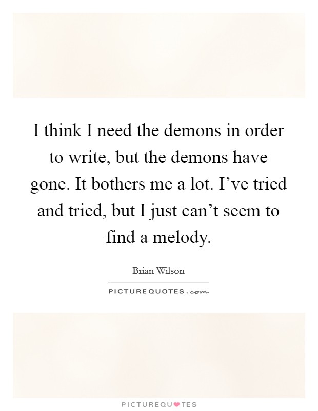 I think I need the demons in order to write, but the demons have gone. It bothers me a lot. I've tried and tried, but I just can't seem to find a melody. Picture Quote #1