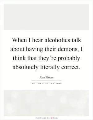 When I hear alcoholics talk about having their demons, I think that they’re probably absolutely literally correct Picture Quote #1