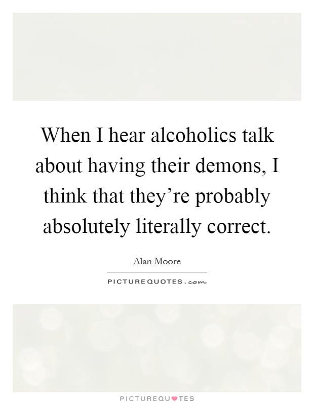 When I hear alcoholics talk about having their demons, I think that they're probably absolutely literally correct. Picture Quote #1