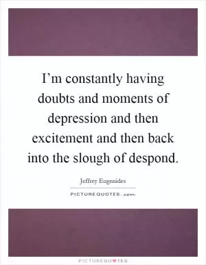 I’m constantly having doubts and moments of depression and then excitement and then back into the slough of despond Picture Quote #1