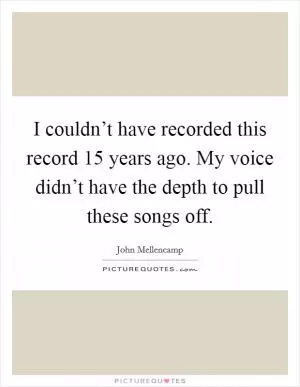 I couldn’t have recorded this record 15 years ago. My voice didn’t have the depth to pull these songs off Picture Quote #1