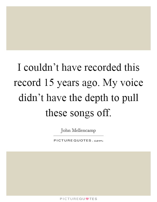 I couldn't have recorded this record 15 years ago. My voice didn't have the depth to pull these songs off. Picture Quote #1