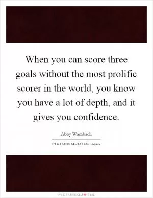 When you can score three goals without the most prolific scorer in the world, you know you have a lot of depth, and it gives you confidence Picture Quote #1