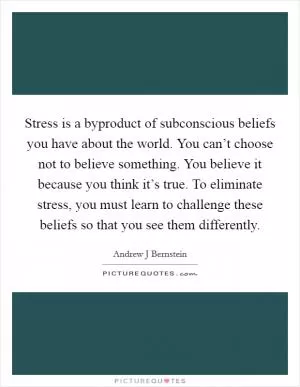 Stress is a byproduct of subconscious beliefs you have about the world. You can’t choose not to believe something. You believe it because you think it’s true. To eliminate stress, you must learn to challenge these beliefs so that you see them differently Picture Quote #1