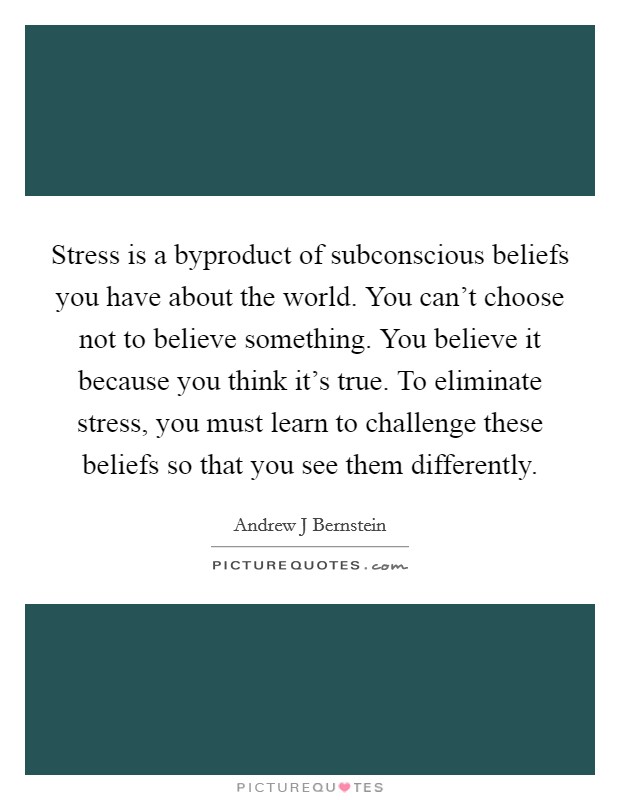 Stress is a byproduct of subconscious beliefs you have about the world. You can't choose not to believe something. You believe it because you think it's true. To eliminate stress, you must learn to challenge these beliefs so that you see them differently. Picture Quote #1