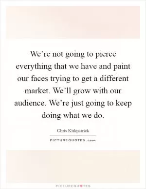 We’re not going to pierce everything that we have and paint our faces trying to get a different market. We’ll grow with our audience. We’re just going to keep doing what we do Picture Quote #1