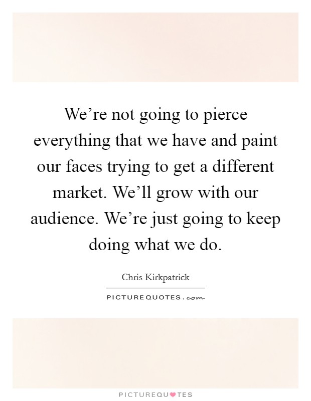We're not going to pierce everything that we have and paint our faces trying to get a different market. We'll grow with our audience. We're just going to keep doing what we do. Picture Quote #1