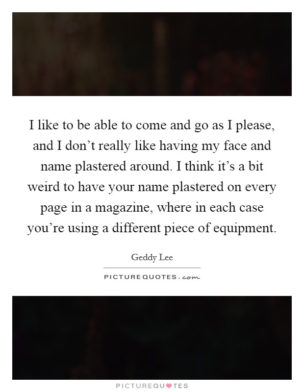 I like to be able to come and go as I please, and I don't really like having my face and name plastered around. I think it's a bit weird to have your name plastered on every page in a magazine, where in each case you're using a different piece of equipment. Picture Quote #1