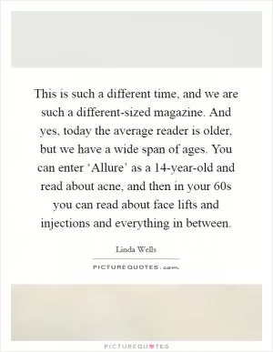 This is such a different time, and we are such a different-sized magazine. And yes, today the average reader is older, but we have a wide span of ages. You can enter ‘Allure’ as a 14-year-old and read about acne, and then in your 60s you can read about face lifts and injections and everything in between Picture Quote #1