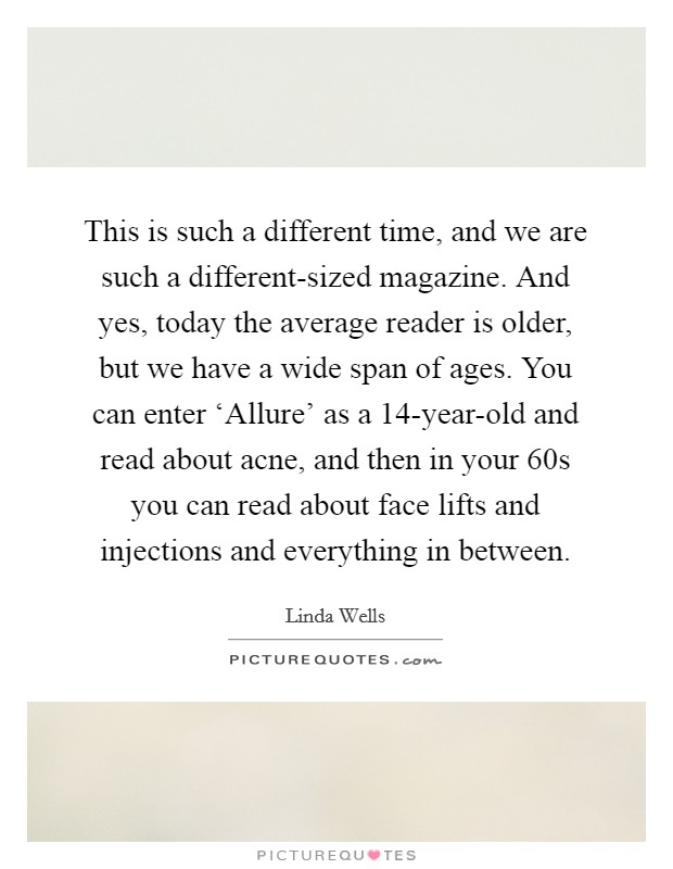 This is such a different time, and we are such a different-sized magazine. And yes, today the average reader is older, but we have a wide span of ages. You can enter ‘Allure' as a 14-year-old and read about acne, and then in your 60s you can read about face lifts and injections and everything in between. Picture Quote #1