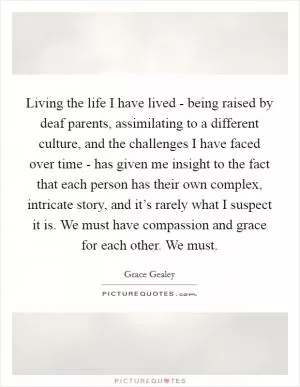 Living the life I have lived - being raised by deaf parents, assimilating to a different culture, and the challenges I have faced over time - has given me insight to the fact that each person has their own complex, intricate story, and it’s rarely what I suspect it is. We must have compassion and grace for each other. We must Picture Quote #1