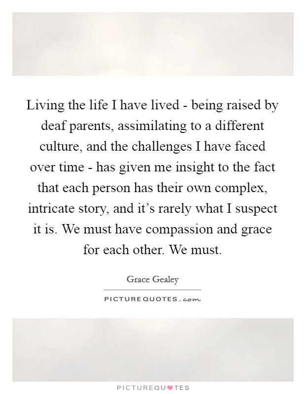 Living the life I have lived - being raised by deaf parents, assimilating to a different culture, and the challenges I have faced over time - has given me insight to the fact that each person has their own complex, intricate story, and it's rarely what I suspect it is. We must have compassion and grace for each other. We must. Picture Quote #1