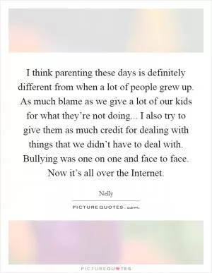 I think parenting these days is definitely different from when a lot of people grew up. As much blame as we give a lot of our kids for what they’re not doing... I also try to give them as much credit for dealing with things that we didn’t have to deal with. Bullying was one on one and face to face. Now it’s all over the Internet Picture Quote #1