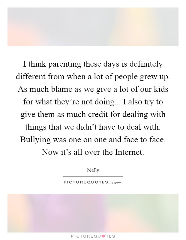 I think parenting these days is definitely different from when a lot of people grew up. As much blame as we give a lot of our kids for what they're not doing... I also try to give them as much credit for dealing with things that we didn't have to deal with. Bullying was one on one and face to face. Now it's all over the Internet. Picture Quote #1