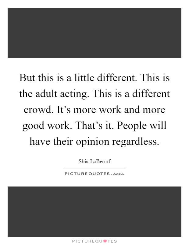 But this is a little different. This is the adult acting. This is a different crowd. It's more work and more good work. That's it. People will have their opinion regardless. Picture Quote #1