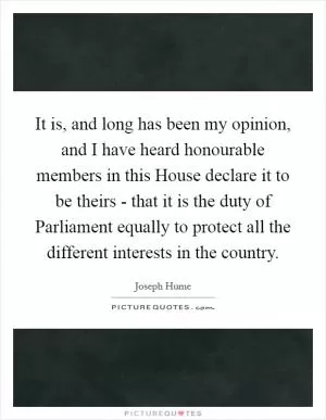 It is, and long has been my opinion, and I have heard honourable members in this House declare it to be theirs - that it is the duty of Parliament equally to protect all the different interests in the country Picture Quote #1