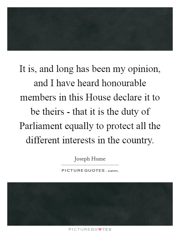 It is, and long has been my opinion, and I have heard honourable members in this House declare it to be theirs - that it is the duty of Parliament equally to protect all the different interests in the country. Picture Quote #1