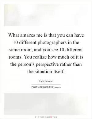 What amazes me is that you can have 10 different photographers in the same room, and you see 10 different rooms. You realize how much of it is the person’s perspective rather than the situation itself Picture Quote #1