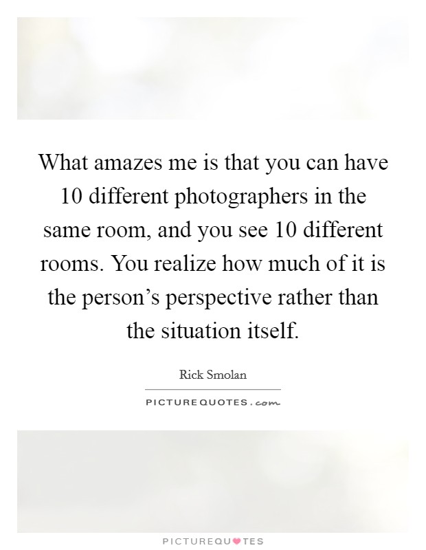 What amazes me is that you can have 10 different photographers in the same room, and you see 10 different rooms. You realize how much of it is the person's perspective rather than the situation itself. Picture Quote #1