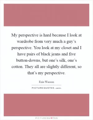 My perspective is hard because I look at wardrobe from very much a guy’s perspective. You look at my closet and I have pairs of black jeans and five button-downs, but one’s silk, one’s cotton. They all are slightly different, so that’s my perspective Picture Quote #1