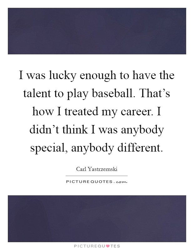 I was lucky enough to have the talent to play baseball. That's how I treated my career. I didn't think I was anybody special, anybody different. Picture Quote #1