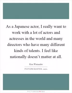 As a Japanese actor, I really want to work with a lot of actors and actresses in the world and many directors who have many different kinds of talents. I feel like nationally doesn’t matter at all Picture Quote #1